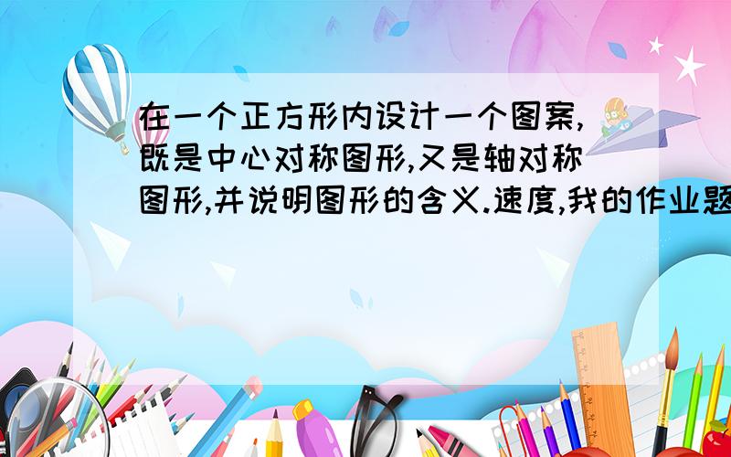 在一个正方形内设计一个图案,既是中心对称图形,又是轴对称图形,并说明图形的含义.速度,我的作业题这是.