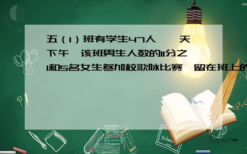 五（1）班有学生47人,一天下午,该班男生人数的11分之1和5名女生参加校歌咏比赛,留在班上的男女生相等这个班男女生各有多少人.列方程,最好是分着求,好像是先求男生