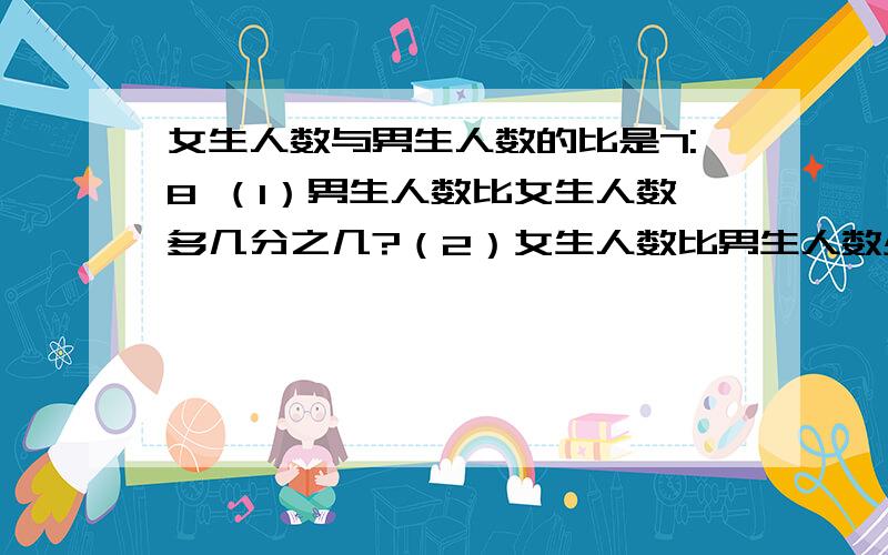 女生人数与男生人数的比是7:8 （1）男生人数比女生人数多几分之几?（2）女生人数比男生人数少几分之几关键的是算式..一楼的请补充