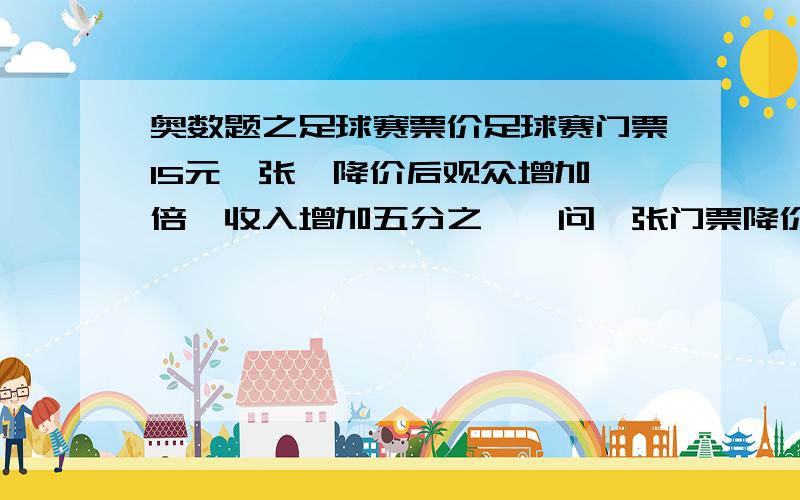 奥数题之足球赛票价足球赛门票15元一张,降价后观众增加一倍,收入增加五分之一,问一张门票降价多少元?不是光说,要列式(最好别列方程)下面几个我有些看不懂!