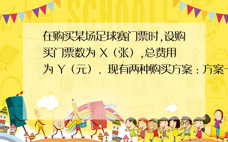 在购买某场足球赛门票时,设购买门票数为 X（张）,总费用为 Y（元）．现有两种购买方案：方案一：若单位赞助广告费10000元,则该单位所购门票的价格为每张60元； （总费用=广告赞助费+门