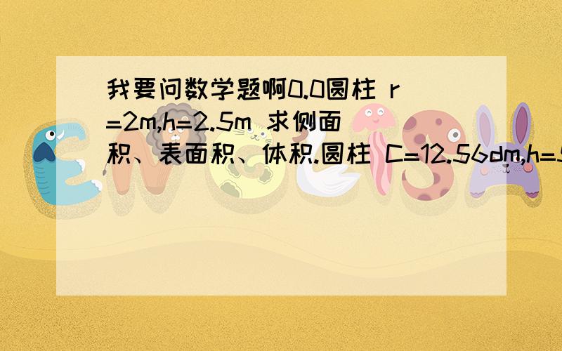 我要问数学题啊0.0圆柱 r=2m,h=2.5m 求侧面积、表面积、体积.圆柱 C=12.56dm,h=5dm 求侧面积、表面积、体积.圆锥 d=2cm h=1.5m 【要换算】 求体积.