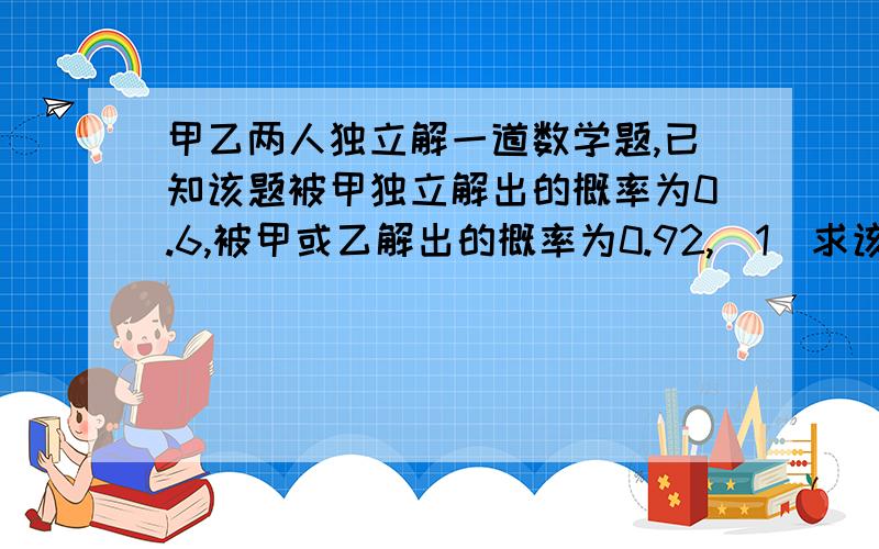 甲乙两人独立解一道数学题,已知该题被甲独立解出的概率为0.6,被甲或乙解出的概率为0.92,(1)求该题被...甲乙两人独立解一道数学题,已知该题被甲独立解出的概率为0.6,被甲或乙解出的概率为0