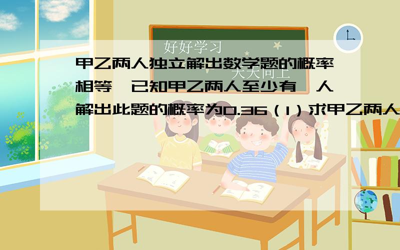 甲乙两人独立解出数学题的概率相等、已知甲乙两人至少有一人解出此题的概率为0.36（1）求甲乙两人都独立解出此题的概率（2）只有一人解出的概率（3）解出此题的人数X的分布列