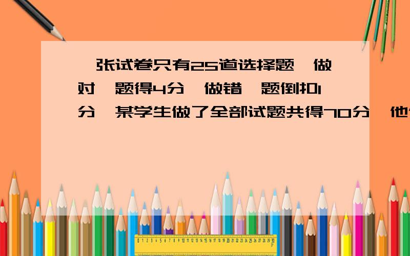 一张试卷只有25道选择题,做对一题得4分,做错一题倒扣1分,某学生做了全部试题共得70分,他做对了多少道