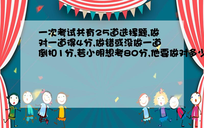 一次考试共有25道选择题,做对一道得4分,做错或没做一道倒扣1分,若小明想考80分,他要做对多少道题