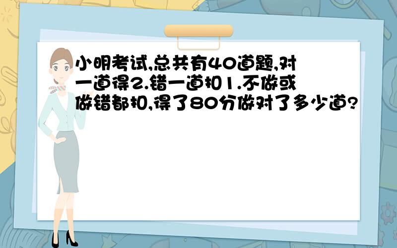 小明考试,总共有40道题,对一道得2.错一道扣1.不做或做错都扣,得了80分做对了多少道?