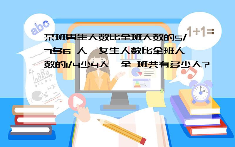 某班男生人数比全班人数的5/7多6 人,女生人数比全班人数的1/4少4人,全 班共有多少人?