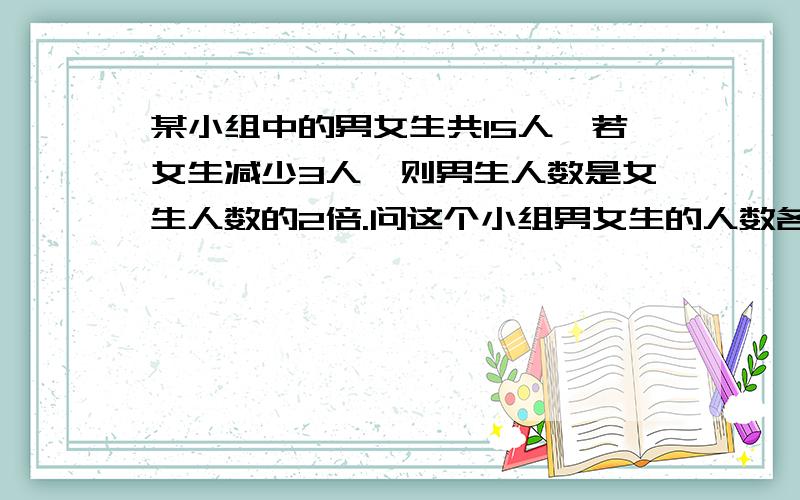 某小组中的男女生共15人'若女生减少3人'则男生人数是女生人数的2倍.问这个小组男女生的人数各为多少?