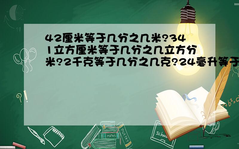 42厘米等于几分之几米?341立方厘米等于几分之几立方分米?2千克等于几分之几克?24毫升等于几分之几升?是2克等于几分之几千克，对不起打错了。