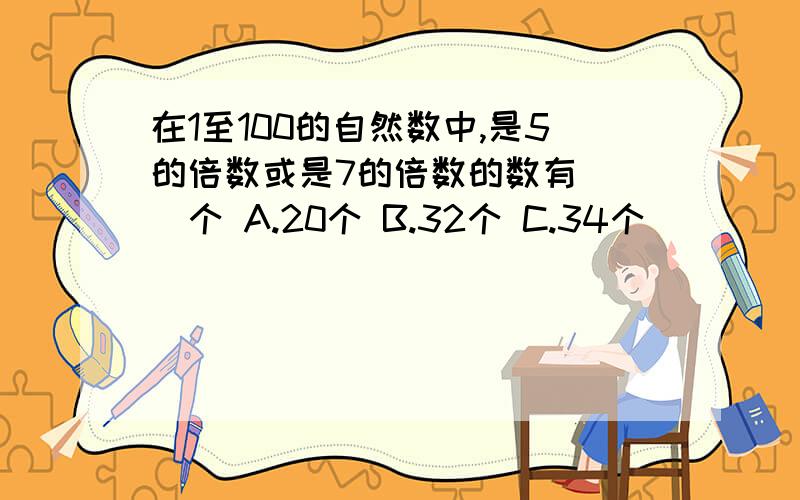 在1至100的自然数中,是5的倍数或是7的倍数的数有（ ）个 A.20个 B.32个 C.34个