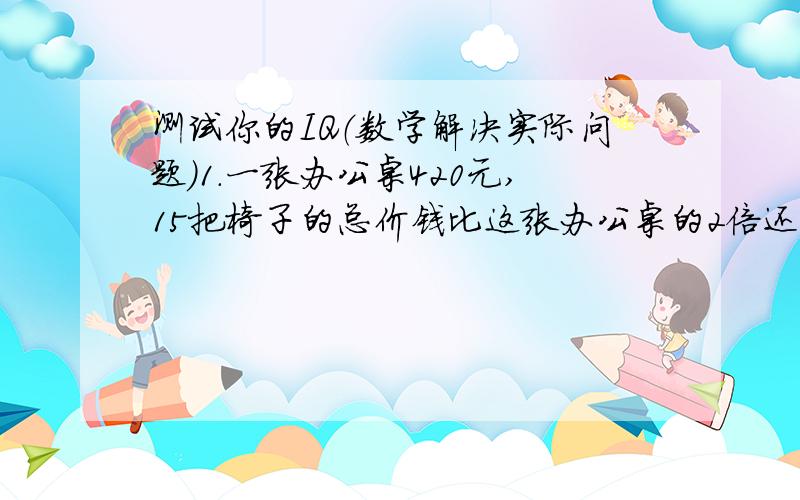 测试你的IQ（数学解决实际问题）1.一张办公桌420元,15把椅子的总价钱比这张办公桌的2倍还多60元.一张办公桌的价钱是一把椅子价钱的几倍?（1要有中括号和小括号的拖式计算哦!2把想法写上