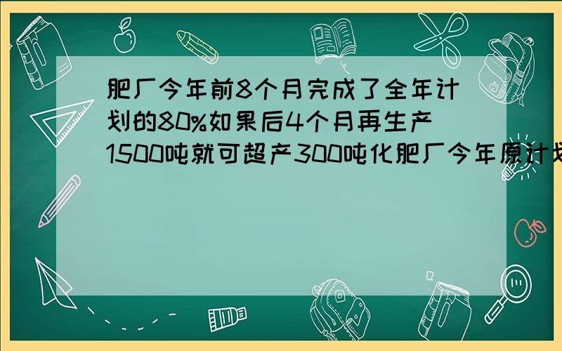 肥厂今年前8个月完成了全年计划的80%如果后4个月再生产1500吨就可超产300吨化肥厂今年原计划生产化肥几