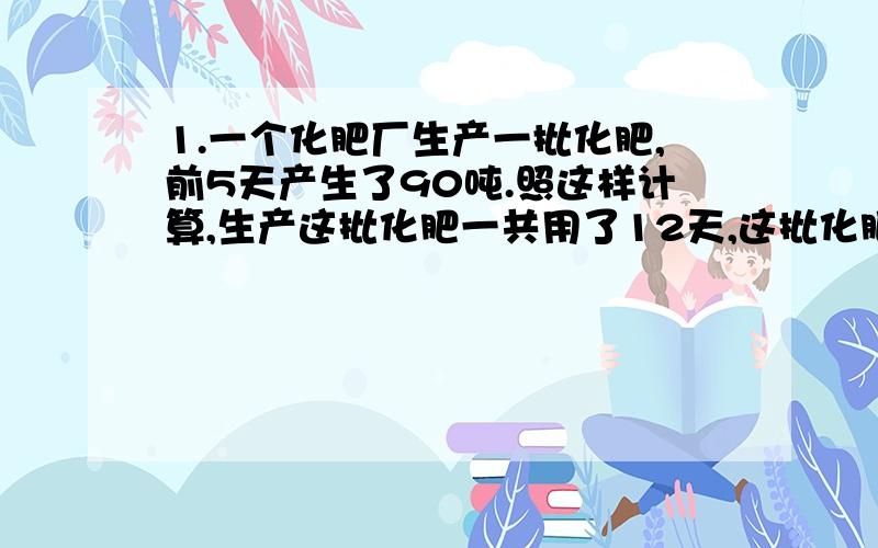 1.一个化肥厂生产一批化肥,前5天产生了90吨.照这样计算,生产这批化肥一共用了12天,这批化肥一共有多少吨?（用比例解） 2.李老师看一本书,如果每天看80页,则9天看完,如果每天多看10页,则需