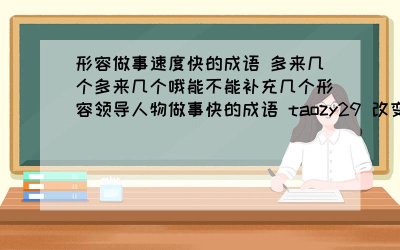 形容做事速度快的成语 多来几个多来几个哦能不能补充几个形容领导人物做事快的成语 taozy29 改变一下自己再来回答问题吧