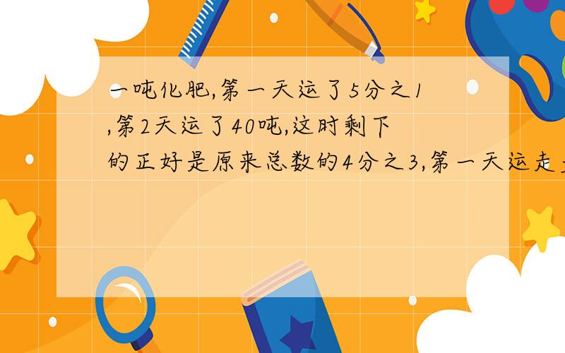 一吨化肥,第一天运了5分之1,第2天运了40吨,这时剩下的正好是原来总数的4分之3,第一天运走多少吨