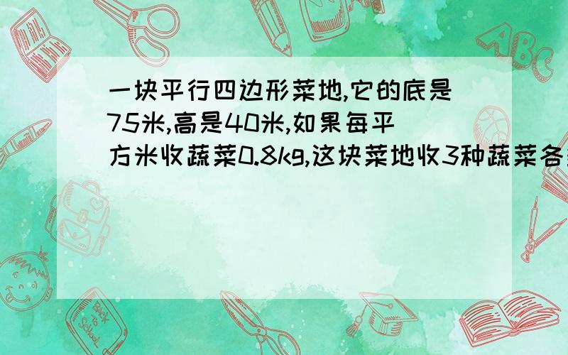 一块平行四边形菜地,它的底是75米,高是40米,如果每平方米收蔬菜0.8kg,这块菜地收3种蔬菜各多少千克?