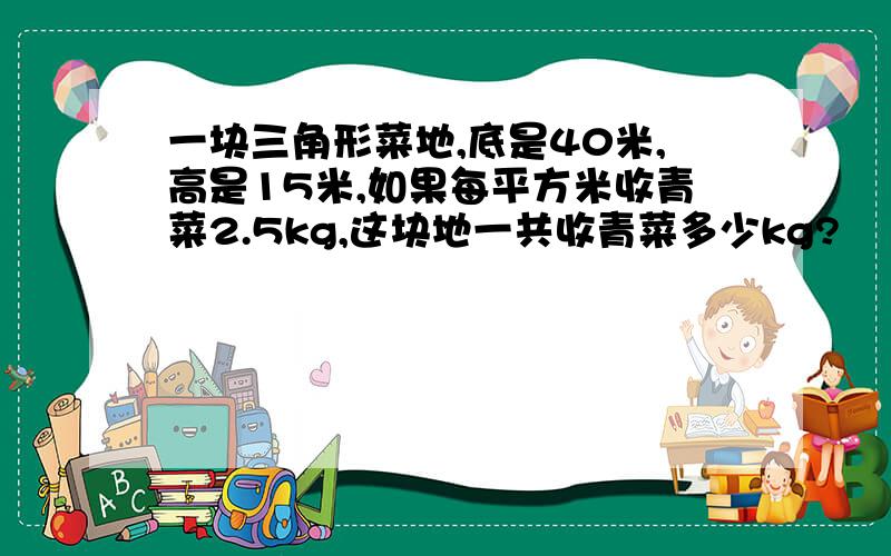 一块三角形菜地,底是40米,高是15米,如果每平方米收青菜2.5kg,这块地一共收青菜多少kg?