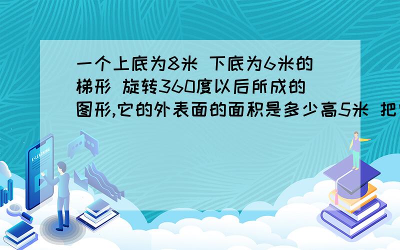 一个上底为8米 下底为6米的梯形 旋转360度以后所成的图形,它的外表面的面积是多少高5米 把它作为等腰梯形 以它的中线旋转