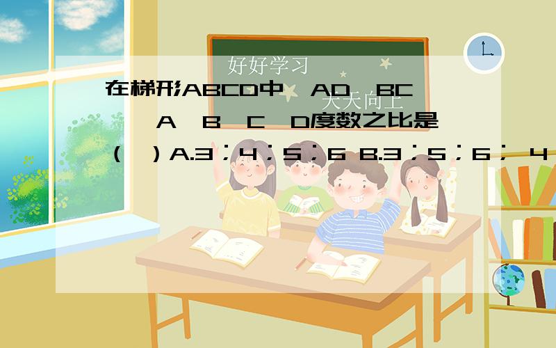 在梯形ABCD中,AD∥BC,∠A∠B∠C∠D度数之比是（ ）A.3；4；5；6 B.3；5；6； 4； C.4；5；6；3 D.6；5；4；3求详细解析.