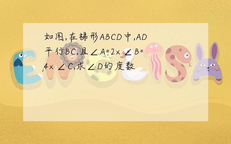 如图,在梯形ABCD中,AD平行BC,且∠A=2×∠B=4×∠C,求∠D的度数