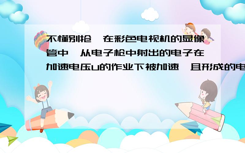 不懂别抢,在彩色电视机的显像管中,从电子枪中射出的电子在加速电压U的作业下被加速,且形成的电流强度为I的平均电流,若打在荧光屏上的高速电子全被荧光屏吸收,设电子的质量为m,电荷量