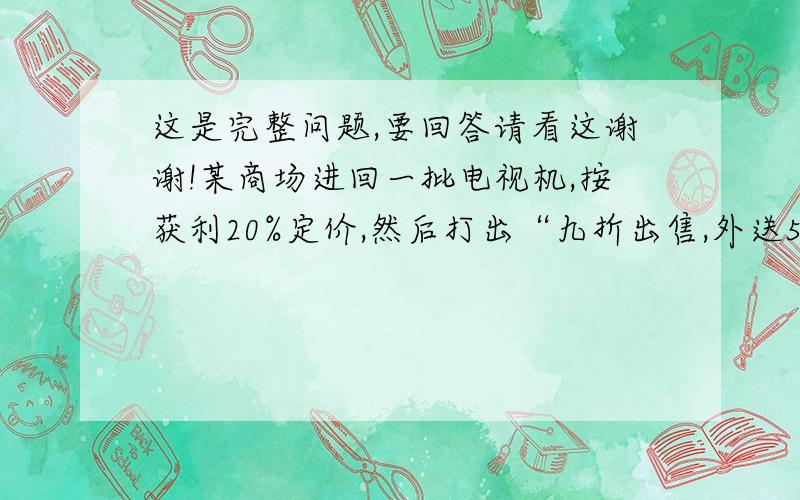 这是完整问题,要回答请看这谢谢!某商场进回一批电视机,按获利20%定价,然后打出“九折出售,外送50元乘