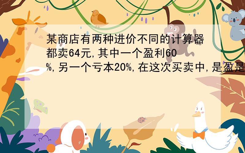 某商店有两种进价不同的计算器都卖64元,其中一个盈利60%,另一个亏本20%,在这次买卖中,是盈是亏