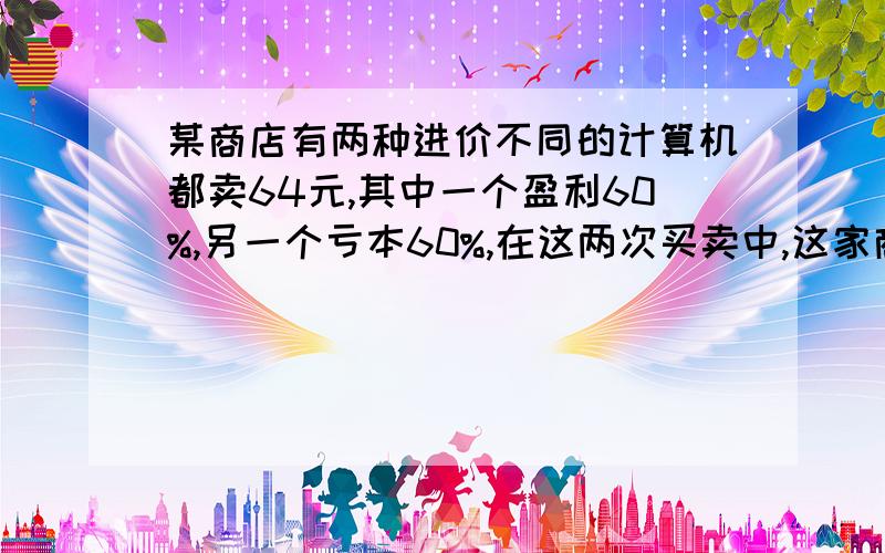 某商店有两种进价不同的计算机都卖64元,其中一个盈利60%,另一个亏本60%,在这两次买卖中,这家商店赚了还是赔了,赚了多少?赔了多少?