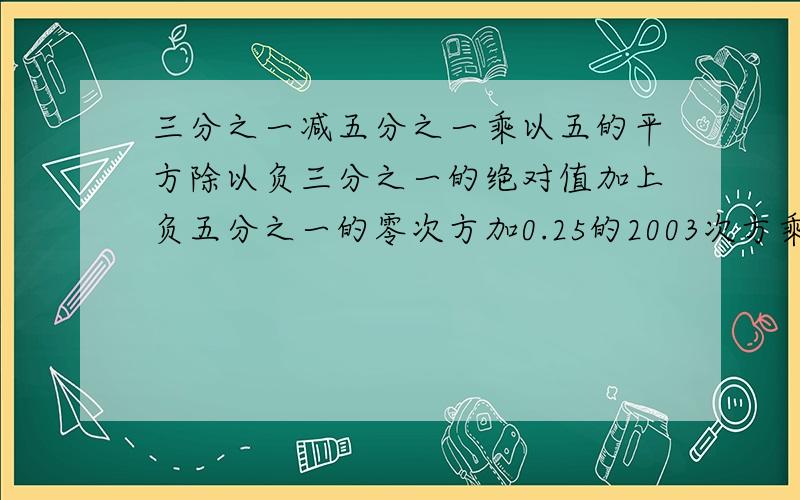 三分之一减五分之一乘以五的平方除以负三分之一的绝对值加上负五分之一的零次方加0.25的2003次方乘以4乘以2003的次方等于多少