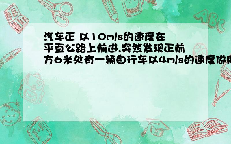 汽车正 以10m/s的速度在平直公路上前进,突然发现正前方6米处有一辆自行车以4m/s的速度做同方向匀速直线运立即刹车做加速度为-5m/s²的匀减速运动,经过3s,汽车与自行车相距多远?