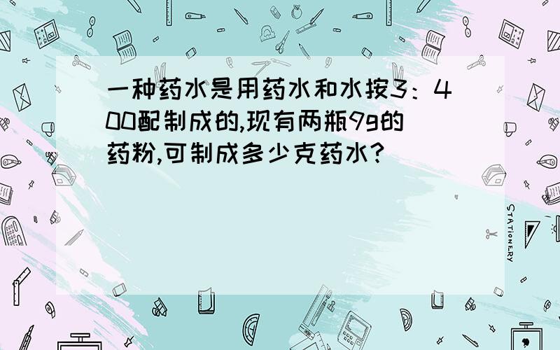 一种药水是用药水和水按3：400配制成的,现有两瓶9g的药粉,可制成多少克药水?