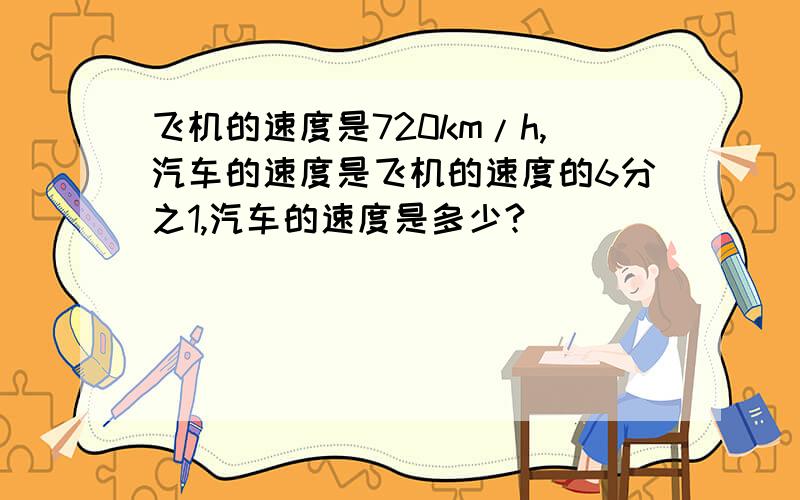 飞机的速度是720km/h,汽车的速度是飞机的速度的6分之1,汽车的速度是多少?