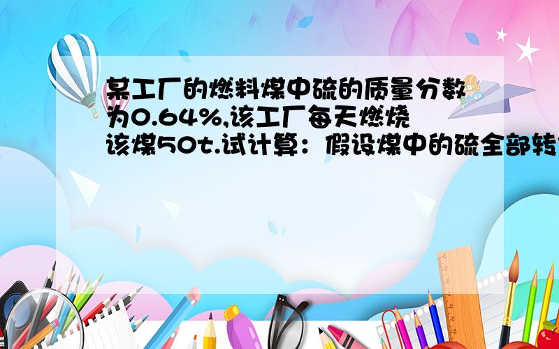 某工厂的燃料煤中硫的质量分数为0.64%,该工厂每天燃烧该煤50t.试计算：假设煤中的硫全部转化为SO2,...某工厂的燃料煤中硫的质量分数为0.64%,该工厂每天燃烧该煤50t.试计算：假设煤中的硫全