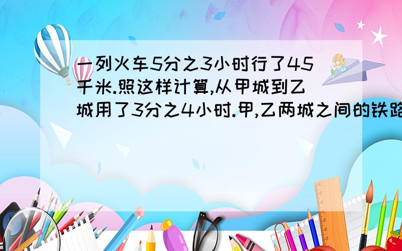 一列火车5分之3小时行了45千米.照这样计算,从甲城到乙城用了3分之4小时.甲,乙两城之间的铁路长多少千