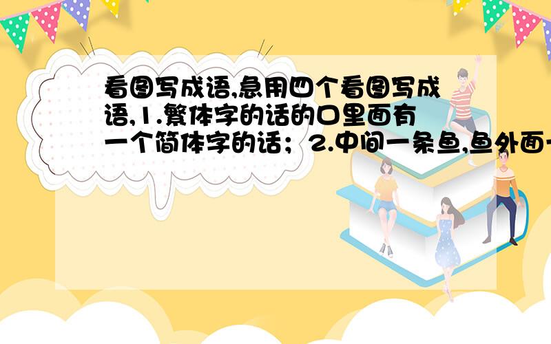 看图写成语,急用四个看图写成语,1.繁体字的话的口里面有一个简体字的话；2.中间一条鱼,鱼外面一个临行框,剩下部分都是密密的网；3.上面是很多层水纹,下面一块石头,水纹上面还有溅起的