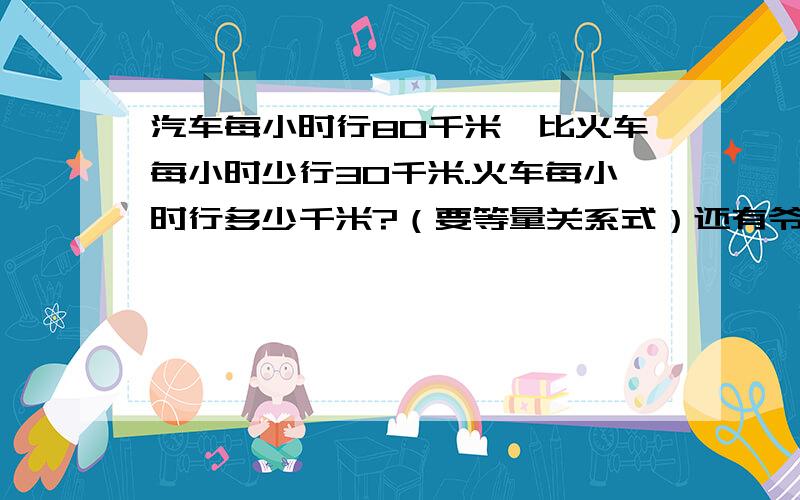 汽车每小时行80千米,比火车每小时少行30千米.火车每小时行多少千米?（要等量关系式）还有爷爷今天65岁,是小明年龄的5倍.小明今天多少岁?也要等量关系式