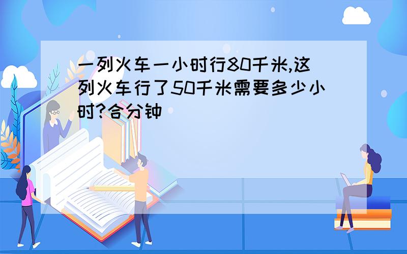 一列火车一小时行80千米,这列火车行了50千米需要多少小时?合分钟