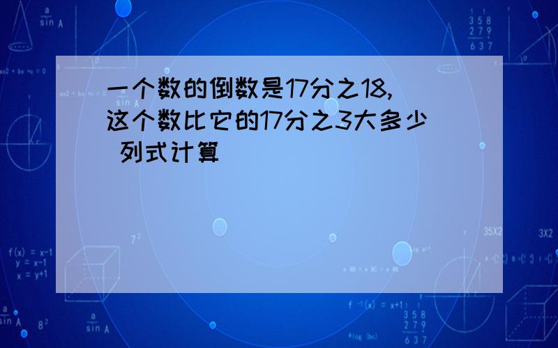 一个数的倒数是17分之18,这个数比它的17分之3大多少 列式计算