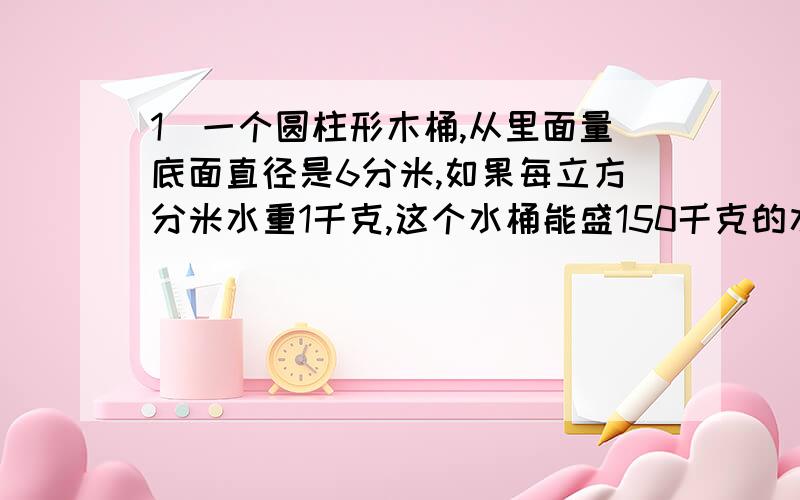 1）一个圆柱形木桶,从里面量底面直径是6分米,如果每立方分米水重1千克,这个水桶能盛150千克的水吗?（2）一根圆柱形钢管,横截面的面积是6平方厘米,长2米,每立方厘米的钢重7.8克,这根钢管