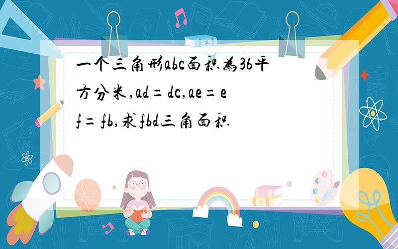 一个三角形abc面积为36平方分米,ad=dc,ae=ef=fb,求fbd三角面积