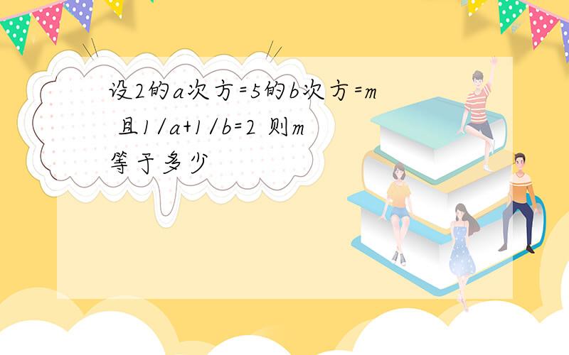 设2的a次方=5的b次方=m 且1/a+1/b=2 则m等于多少