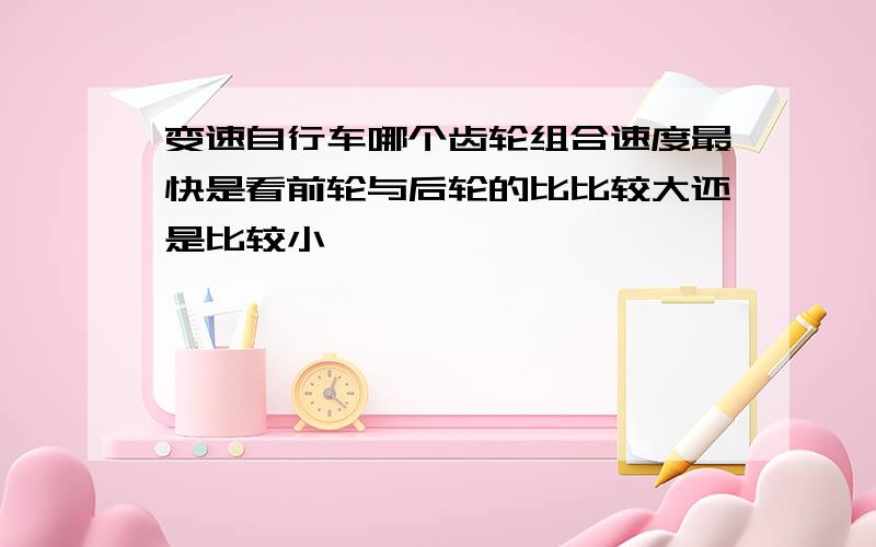 变速自行车哪个齿轮组合速度最快是看前轮与后轮的比比较大还是比较小