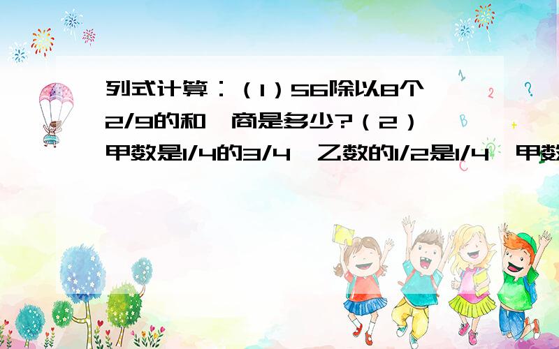 列式计算：（1）56除以8个2/9的和,商是多少?（2）甲数是1/4的3/4,乙数的1/2是1/4,甲数是乙数的几分之几?