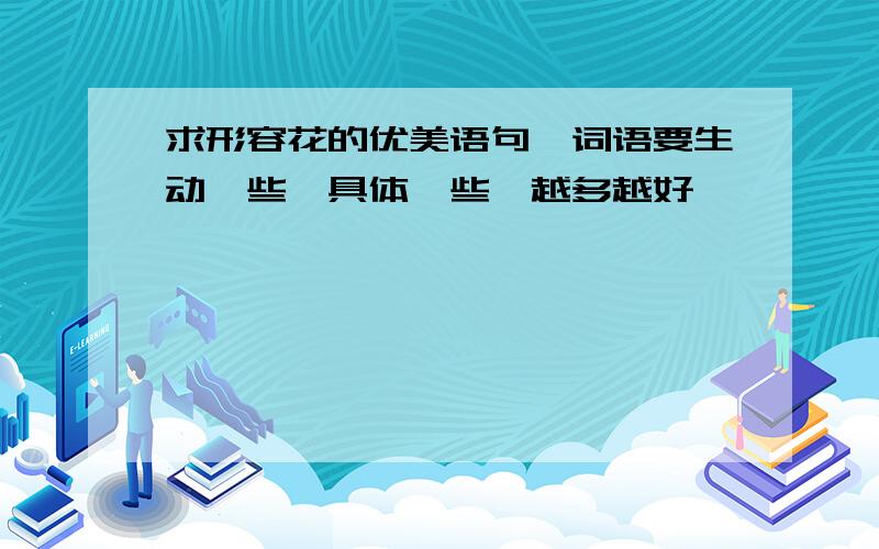 求形容花的优美语句、词语要生动一些,具体一些,越多越好,