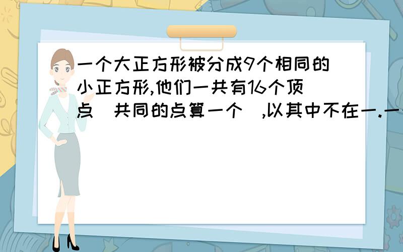 一个大正方形被分成9个相同的小正方形,他们一共有16个顶点（共同的点算一个）,以其中不在一.一个大正方形被分成9个相同的小正方形,他们一共有16个顶点（共同的点算一个）,以其中不在