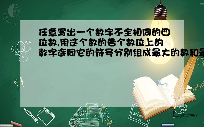 任意写出一个数字不全相同的四位数,用这个数的各个数位上的数字连同它的符号分别组成最大的数和最小的数,计算所组成的最大的数和最小的数的差,在对所得的差重复上述操作,结果如何