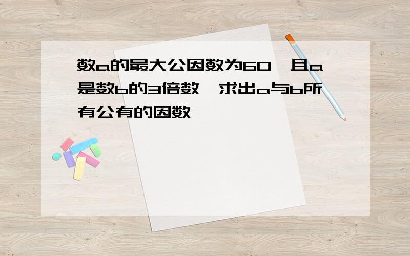 数a的最大公因数为60,且a是数b的3倍数,求出a与b所有公有的因数