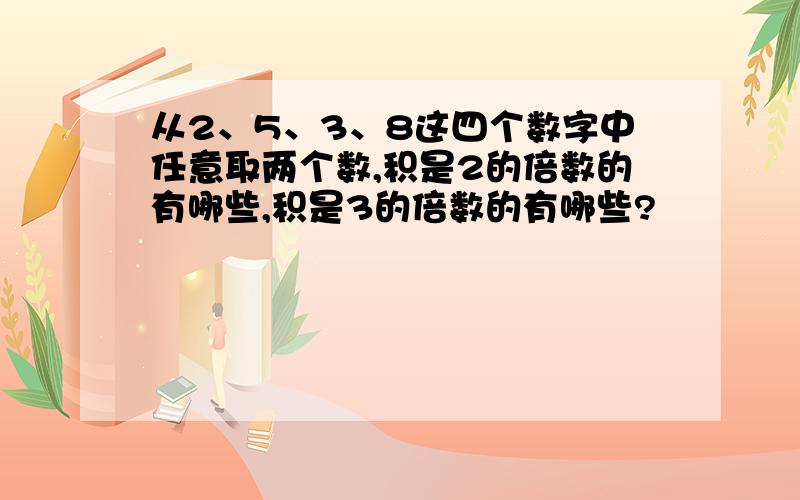 从2、5、3、8这四个数字中任意取两个数,积是2的倍数的有哪些,积是3的倍数的有哪些?