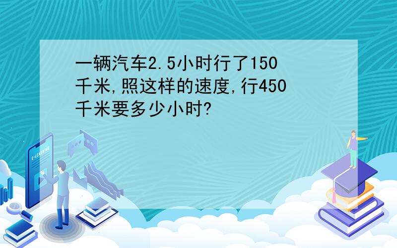 一辆汽车2.5小时行了150千米,照这样的速度,行450千米要多少小时?